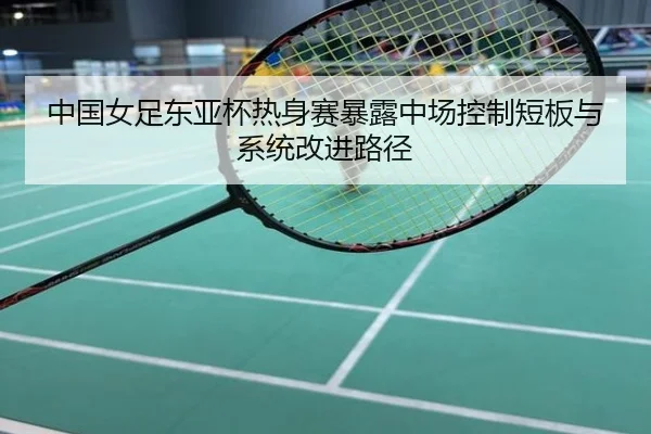 中国女足东亚杯热身赛暴露中场控制短板与系统改进路径