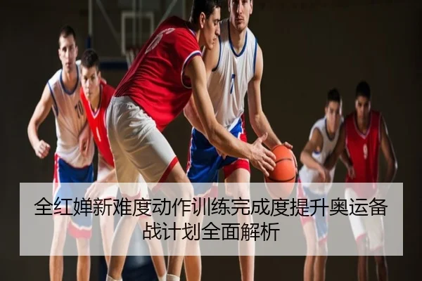 全红婵新难度动作训练完成度提升奥运备战计划全面解析