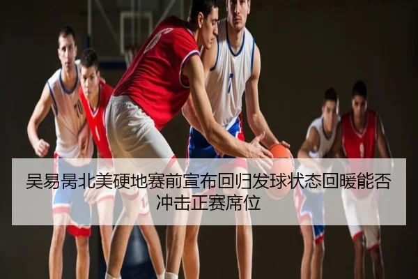 吴易昺北美硬地赛前宣布回归发球状态回暖能否冲击正赛席位
