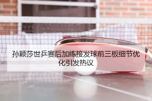 孙颖莎世乒赛后加练接发球前三板细节优化引发热议