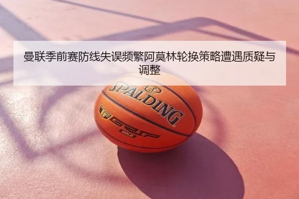 曼联季前赛防线失误频繁阿莫林轮换策略遭遇质疑与调整