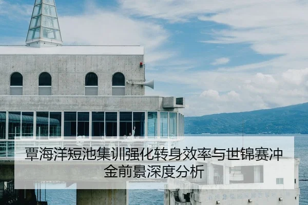 覃海洋短池集训强化转身效率与世锦赛冲金前景深度分析