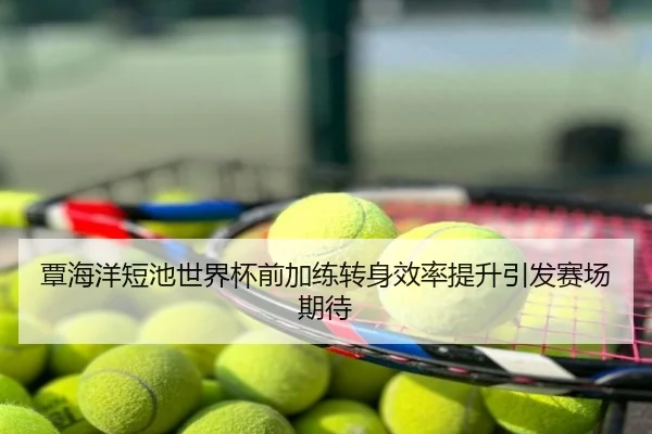覃海洋短池世界杯前加练转身效率提升引发赛场期待